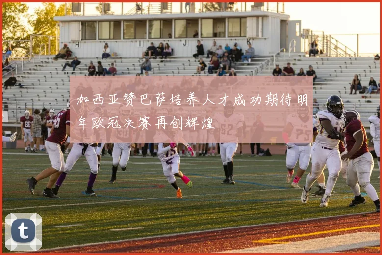 加西亚赞巴萨培养人才成功期待明年欧冠决赛再创辉煌