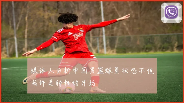 媒体人分析中国男篮球员状态不佳或许是转机的开始