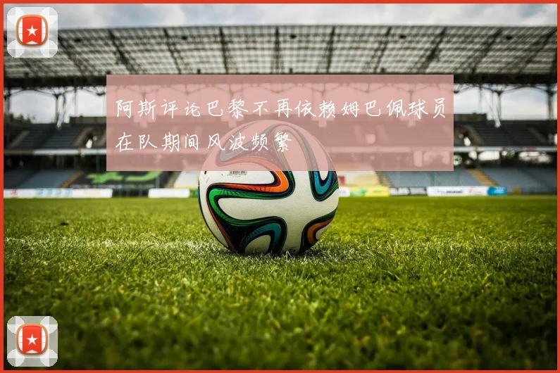阿斯评论巴黎不再依赖姆巴佩球员在队期间风波频繁
