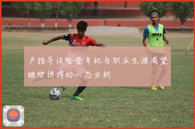 卢指导谈哈登年纪与职业生涯渴望继续拼搏的心态分析