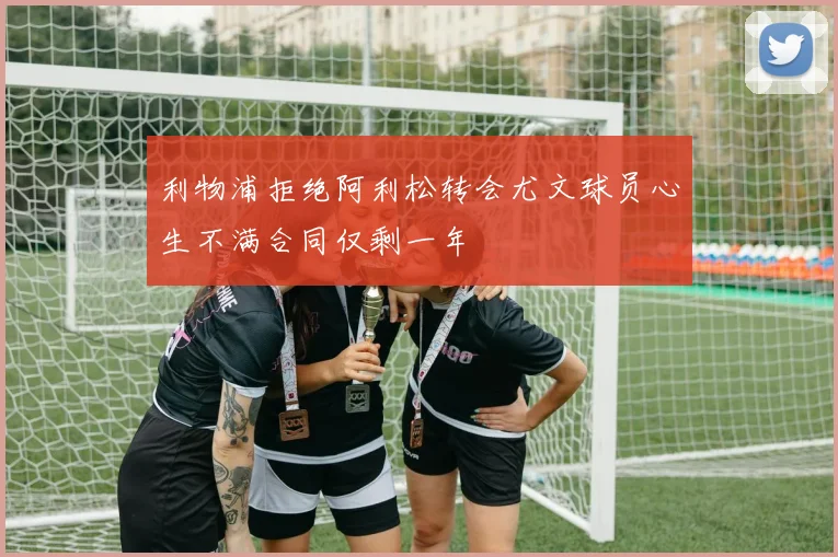 利物浦拒绝阿利松转会尤文球员心生不满合同仅剩一年