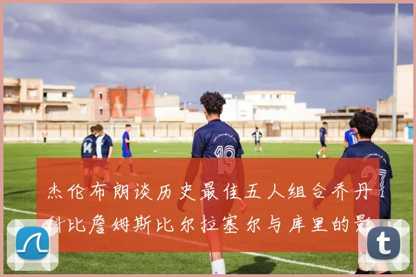 杰伦布朗谈历史最佳五人组合乔丹科比詹姆斯比尔拉塞尔与库里的影响力