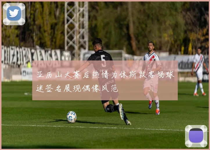 亚历山大赛后热情为休斯敦客场球迷签名展现偶像风范