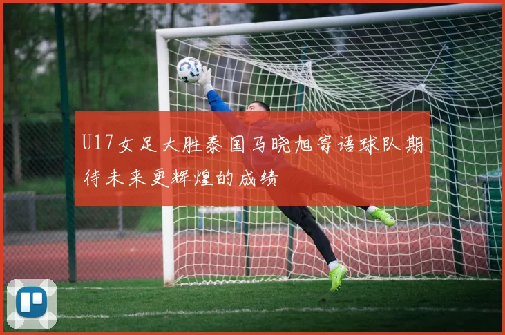 U17女足大胜泰国马晓旭寄语球队期待未来更辉煌的成绩