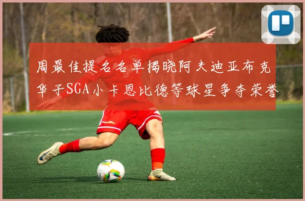 周最佳提名名单揭晓阿夫迪亚布克华子SGA小卡恩比德等球星争夺荣誉
