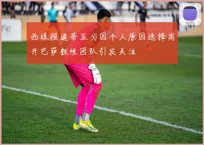西媒报道蒂亚戈因个人原因选择离开巴萨教练团队引发关注