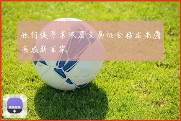 独行侠寻求浓眉交易机会猛龙老鹰或成新东家