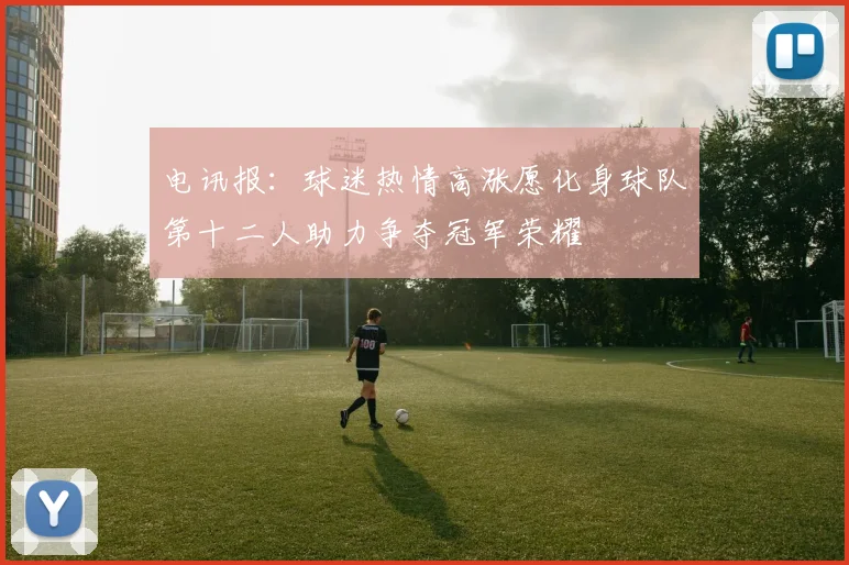 电讯报：球迷热情高涨愿化身球队第十二人助力争夺冠军荣耀