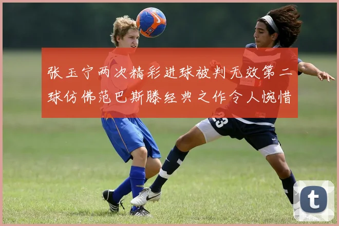 张玉宁两次精彩进球被判无效第二球仿佛范巴斯滕经典之作令人惋惜