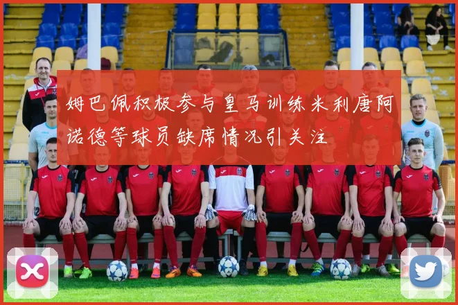 姆巴佩积极参与皇马训练米利唐阿诺德等球员缺席情况引关注