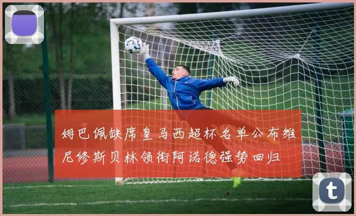 姆巴佩缺席皇马西超杯名单公布维尼修斯贝林领衔阿诺德强势回归
