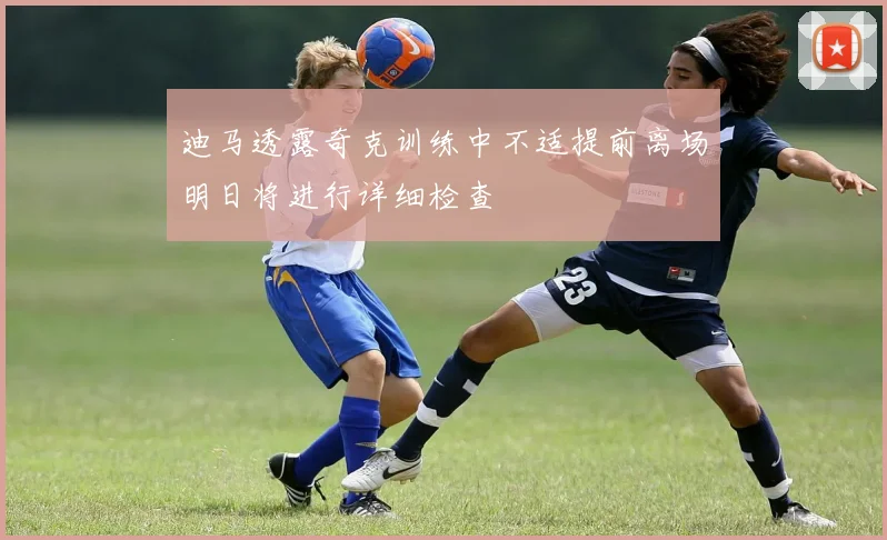 迪马透露奇克训练中不适提前离场明日将进行详细检查