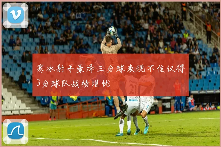 寒冰射手豪泽三分球表现不佳仅得3分球队战绩堪忧